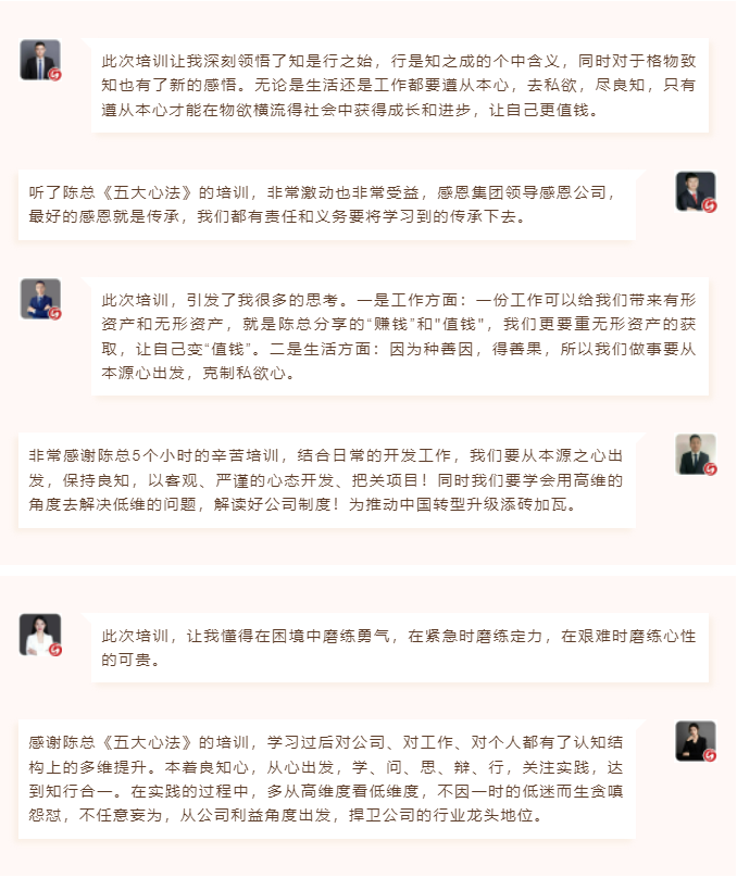 心性領(lǐng)導(dǎo)力心得分享此次培訓(xùn)讓我深刻領(lǐng)悟了知是行之始，行是知之成的個中含義，同時對于格物致知也有了新的感悟。無論是生活還是工作都要遵從本心，去私欲，盡良知，只有遵從本心才能在物欲橫流得社會中獲得成長和進步，讓自己更值錢。 聽了陳總《五大心法》的培訓(xùn)，非常激動也非常受益，感恩集團領(lǐng)導(dǎo)感恩公司，最好的感恩就是傳承，我們都有責(zé)任和義務(wù)要將學(xué)習(xí)到的傳承下去。  圖片 圖片  此次培訓(xùn)，引發(fā)了我很多的思考。一是工作方面：一份工作可以給我們帶來有形資產(chǎn)和無形資產(chǎn)，就是陳總分享的“賺錢”和"值錢"，我們更要重?zé)o形資產(chǎn)的獲取，讓自己變“值錢”。二是生活方面：因為種善因，得善果，所以我們做事要從本源心出發(fā)，克制私欲心。 非常感謝陳總5個小時的辛苦培訓(xùn)，結(jié)合日常的開發(fā)工作，我們要從本源之心出發(fā)，保持良知，以客觀、嚴(yán)謹(jǐn)?shù)男膽B(tài)開發(fā)、把關(guān)項目！同時我們要學(xué)會用高維的角度去解決低維的問題，解讀好公司制度！為推動中國轉(zhuǎn)型升級添磚加瓦。  圖片 圖片  此次培訓(xùn)，讓我懂得在困境中磨練勇氣，在緊急時磨練定力，在艱難時磨練心性的可貴。 感謝陳總《五大心法》的培訓(xùn)，學(xué)習(xí)過后對公司、對工作、對個人都有了認知結(jié)構(gòu)上的多維提升。本著良知心，從心出發(fā)，學(xué)、問、思、辯、行，關(guān)注實踐，達到知行合一。在實踐的過程中，多從高維度看低維度，不因一時的低迷而生貪嗔怨懟，不任意妄為，從公司利益角度出發(fā)，捍衛(wèi)公司的行業(yè)龍頭地位。