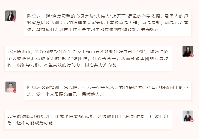 心性領(lǐng)導(dǎo)力心得分享陳總這一趟“滌蕩靈魂的心靈之旅”從偉人“動天下”邏輯的心學(xué)依據(jù)，到圣人的超級智慧以及古訓(xùn)昭示的道理向大家表達出本源就是天理，就是良知，就是心之本體。激勵我們無論在工作還是學(xué)習(xí)中都應(yīng)做到格物致知，去惡揚善。 此次培訓(xùn)中，我深刻感受到在生活及工作中要不斷耕種好自己的“樹”，切勿追逐個人收獲及利益被虛無的“影子”給困住，讓心智合一，從而緊跟集團的發(fā)展步伐，跟領(lǐng)導(dǎo)同頻，產(chǎn)生高效的行動力，同心共力齊向前！  圖片 圖片  陳總這次的培訓(xùn)非常溫暖，作為一個平凡人，我也會繼續(xù)保持自己積極向上的心態(tài)，做個小太陽照亮自己，溫暖他人。 非常感謝陳總的培訓(xùn)，讓我明白要想成功，必須跳出自己的舒適圈，打破舊思想，讓不可能成為可能！